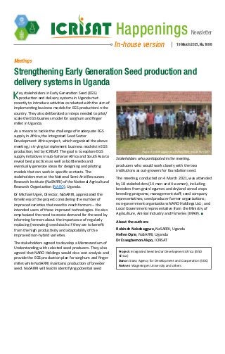 Newsletter
Happenings
In-house version 19 March 2021, No.1898
Meetings
Strengthening Early Generation Seed production and
delivery systems in Uganda
Key stakeholders in Early Generation Seed (EGS)
production and delivery systems in Uganda met
recently to introduce activities conducted with the aim of
implementing business models for EGS production in the
country. They also deliberated on steps needed to pilot/
scale the EGS business model for sorghum and finger
millet in Uganda.
As a means to tackle the challenge of inadequate EGS
supply in Africa, the Integrated Seed Sector
Development Africa project, which organized the above
meeting, is trying to implement business models in EGS
production, led by ICRISAT. The goal is to explore EGS
supply initiatives in sub-Saharan Africa and South Asia to
reveal best practices as well as bottlenecks and
eventually generate ideas for designing and piloting
models that can work in specific contexts. The
stakeholders met at the National Semi-Arid Resources
Research Institute (NaSARRI) of the National Agricultural
Research Organization (NARO), Uganda.
Dr Michael Ugen, Director, NaSARRI, appreciated the
timeliness of the project considering the number of
improved varieties that need to reach farmers – the
intended users of these improved technologies. He also
emphasized the need to create demand for the seed by
informing farmers about the importance of regularly
replacing (renewing) seed stocks if they are to benefit
from the high productivity and adaptability of the
improved non-hybrid varieties.
The stakeholders agreed to develop a Memorandum of
Understanding with selected seed producers. They also
agreed that NARO Holdings would do a cost analysis and
provide the EGS production plan for sorghum and finger
millet while NaSARRI maintains production of breeder
seed. NaSARRI will lead in identifying potential seed
producers who would work closely with the two
institutions as out-growers for foundation seed.
The meeting, conducted on 4 March 2021, was attended
by 18 stakeholders (14 men and 4 women), including
breeders from grain legumes and dryland cereal crops
breeding programs; management staff; seed company
representatives; seed producer farmer organizations;
non-government organizations NARO Holdings Ltd.; and
Local Government representative from the Ministry of
Agriculture, Animal Industry and Fisheries (MAIF).
About the authors:
Robinah Nakabaggwe, NaSARRI, Uganda
Hellen Opie, NaSARRI, Uganda
Dr Essegbemon Akpo, ICRISAT
. Photo: R Nakabaggwe and Hellen Opie, NaSARRI/NARO
Stakeholders who participated in the meeting.
Project: Integrated Seed Sector Development Africa (ISSD
Africa)
Donor: Swiss Agency for Development and Cooperation (SDC)
Partner: Wageningen University and others
 