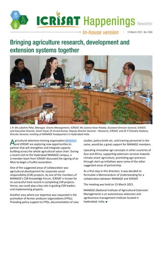 Newsletter
Happenings
In-house version 19 March 2021, No.1898
Bringing agriculture research, development and
extension systems together
Agricultural extension training organization MANAGE
and ICRISAT are exploring new opportunities to
partner that will strengthen and integrate capacity
building across the whole agricultural value chain. During
a recent visit to the Hyderabad MANAGE campus, a
3-member team from ICRISAT discussed the signing of an
MoU to begin a fruitful association.
One of the suggested areas of collaboration was
agricultural development for corporate social
responsibility (CSR) projects. As one of the members of
MANAGE’s CSR Knowledge Forum, ICRISAT is known for
its successful track record in completing CSR projects.
Hence, we could play a key role in guiding CSR leaders
and implementing projects.
Another area where our expertise was requested is the
promotion of farmer producer organizations (FPOs).
Providing policy support to FPOs, documentation of case
studies, policy briefs etc. and training personnel in the
same, would be a great support for MANAGE members.
Upscaling innovative agri concepts in other countries of
Asia and Africa; supporting extension services towards
climate-smart agriculture, promoting agri-preneurs
through start-up initiatives were some of the other
suggested areas of partnership.
As a first step in this direction, it was decided to
formulate a Memorandum of Understanding for a
collaboration between MANAGE and ICRISAT.
The meeting was held on 15 March 2021.
MANAGE (National Institute of Agricultural Extension
Management) is an autonomous extension and
agribusiness management institute located in
Hyderabad, India.
L-R: Ms Lakshmi Pillai, Manager, Grants Management, ICRISAT; Ms Joanna Kane-Potaka, Assistant Director General, ICRISAT,
and Executive Director, Smart Food; Dr Arvind Kumar, Deputy Director General – Research, ICRISAT; and Dr P Chandra Shekara,
Director General, meeting at MANAGE headquarters in Hyderabad India.
Photo: MANAGE
 