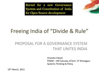 Freeing India of “Divide & Rule” Kernel for a new Governance System and Constitution of India for Open Source development PROPOSAL FOR A GOVERNANCE SYSTEM THAT UNITES INDIA Chandra Vikash PGDM – IIM Calcutta, B.Tech. IIT Kharagpur Systems Thinking & Policy   19th March, 2011 