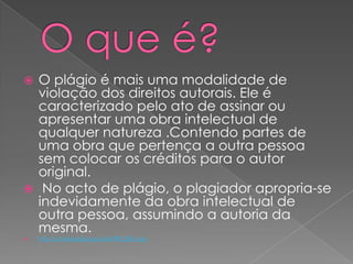  O plágio é mais uma modalidade de
violação dos direitos autorais. Ele é
caracterizado pelo ato de assinar ou
apresentar uma obra intelectual de
qualquer natureza .Contendo partes de
uma obra que pertença a outra pessoa
sem colocar os créditos para o autor
original.
 No acto de plágio, o plagiador apropria-se
indevidamente da obra intelectual de
outra pessoa, assumindo a autoria da
mesma.
 http://pt.wikipedia.org/wiki/Pl%C3%A1gio
 
