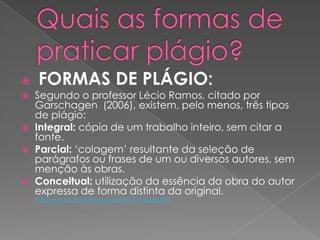  FORMAS DE PLÁGIO:
 Segundo o professor Lécio Ramos, citado por
Garschagen (2006), existem, pelo menos, três tipos
de plágio:
 Integral: cópia de um trabalho inteiro, sem citar a
fonte.
 Parcial: ‘colagem’ resultante da seleção de
parágrafos ou frases de um ou diversos autores, sem
menção às obras.
 Conceitual: utilização da essência da obra do autor
expressa de forma distinta da original.
 http://www.puc-rio.br/sobrepuc/admin/vrac/plagio.html
 