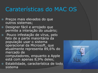 Caraterísticas do MAC OS
 Preços mais elevados do que
outros sistemas;
 Designer fácil e arrojado que
permite a interação do usuário;
 Pouco infestação de vírus, pelo
fato de a parte maioritária da
população usar o sistema
operacional da Microsoft, que
atualmente representa 89,6% do
mercado de
computadores, enquanto a Apple
está com apenas 8,9% deles;
 Estabilidade, característica de todo
sistema
 