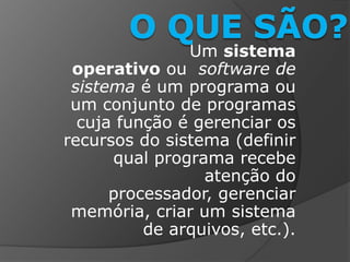 Um sistema
operativo ou software de
sistema é um programa ou
um conjunto de programas
cuja função é gerenciar os
recursos do sistema (definir
qual programa recebe
atenção do
processador, gerenciar
memória, criar um sistema
de arquivos, etc.).
 
