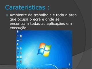 Caraterísticas :
 Ambiente de trabalho : é toda a área
que ocupa o ecrã e onde se
encontram todas as aplicações em
execução.
 