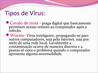 Tipos de Vírus:
Cavalo de troia - praga digital que basicamente
permitem acesso remoto ao computador após a
infeção.
Worms- Vírus inteligente, propagando-se para
outros computadores, seja pela internet, seja por
meio de uma rede local. Geralmente a
contaminação ocorre de maneira discreta e a
pessoa só nota o problema quando o computador
apresenta alguma anormalidade.
 