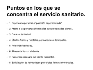 Puntos en los que se
concentra el servicio sanitario.
• 1. Experiencia personal o “posesión experimentada”.
• 2. Afecta a las personas (frente a los que afectan a los bienes).
• 3. Carácter individual.
• 4. Efectos físicos y mentales, permanentes o temporales.
• 5. Personal cualificado.
• 6. Alto contacto con el cliente.
• 7. Presencia necesaria del cliente (paciente).
• 8. Satisfacción de necesidades personales frente a comerciales.
 