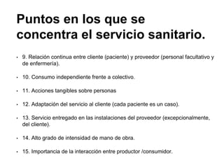Puntos en los que se
concentra el servicio sanitario.
• 9. Relación continua entre cliente (paciente) y proveedor (personal facultativo y
de enfermería).
• 10. Consumo independiente frente a colectivo.
• 11. Acciones tangibles sobre personas
• 12. Adaptación del servicio al cliente (cada paciente es un caso).
• 13. Servicio entregado en las instalaciones del proveedor (excepcionalmente,
del cliente).
• 14. Alto grado de intensidad de mano de obra.
• 15. Importancia de la interacción entre productor /consumidor.
 