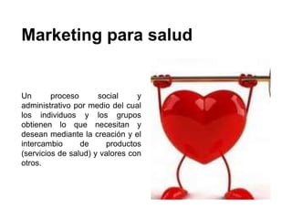 Marketing para salud
Un proceso social y
administrativo por medio del cual
los individuos y los grupos
obtienen lo que necesitan y
desean mediante la creación y el
intercambio de productos
(servicios de salud) y valores con
otros.
 