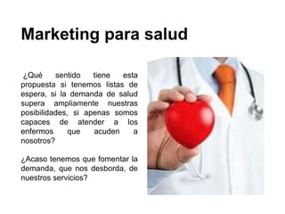 Marketing para salud
¿Qué sentido tiene esta
propuesta si tenemos listas de
espera, si la demanda de salud
supera ampliamente nuestras
posibilidades, si apenas somos
capaces de atender a los
enfermos que acuden a
nosotros?
¿Acaso tenemos que fomentar la
demanda, que nos desborda, de
nuestros servicios?
 