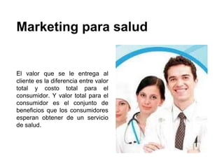 Marketing para salud
El valor que se le entrega al
cliente es la diferencia entre valor
total y costo total para el
consumidor. Y valor total para el
consumidor es el conjunto de
beneficios que los consumidores
esperan obtener de un servicio
de salud.
 