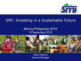SMI: Investing in a Sustainable Future

         Mining Philippines 2010
            16 September 2010




               Mark Williams
              General Manager
 
