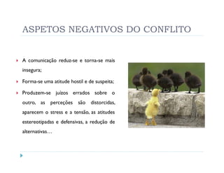 ASPETOS NEGATIVOS DO CONFLITO


A comunicação reduz-se e torna-se mais
insegura;

Forma-se uma atitude hostil e de suspeita;

Produzem-se juízos errados sobre o
outro, as   perceções    são   distorcidas,
aparecem o stress e a tensão, as atitudes
estereotipadas e defensivas, a redução de
alternativas…
 