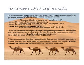 DA COMPETIÇÃO À COOPERAÇÃO
Um homem morre e deixa aos três filhos uma herança de 17 camelos, com a condição de
que eles os repartam da seguinte forma: irmãos começaram a dividir.
                   Com 18 camelos, os
                O primeiro filho ficou com metade - metade de 18 é 9.
• para o filho mais velho a metade dos camelos;
• para o do meio, um terço; ficou com um terço - um terço de 18 é 6.
               O segundo filho
• para o filho mais novo uma nona parte.
               O terceiro filho ficou com uma nona parte, 1/9 de 18 é 2.
Os três filhos Contudo a sua soma era 17não + 6 + 2) sobrou um camelo...
               começaram a negociar, mas (9 conseguiam chegar a acordo. Como dividir
os 17 camelos conforme as regras que o pai tinha imposto, sem cortar nenhum animal ao
meio? E para que servia um camelo resolveram devolver à anciã...
                         Que eles morto e despedaçado?

A discussão começou a ficar séria e a relação difícil. Desesperados, os irmãos recorreram à
ajuda de uma sábia anciã. Após pensar durante um tempo, fez-lhes uma proposta. A anciã
ofereceu um camelo dos seus e incentivou-os a encontrar uma solução.
 