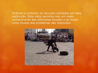 Ficámos a conhecer os recursos utilizados por esta
instituição. Esta visita permitiu-nos um maior
conhecimento das diferentes funções e do modo
como muitos dos problemas são resolvidos.
 