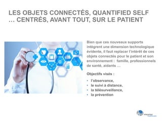 LES OBJETS CONNECTÉS, QUANTIFIED SELF
… CENTRÉS, AVANT TOUT, SUR LE PATIENT
Bien que ces nouveaux supports
intègrent une dimension technologique
évidente, il faut replacer l’intérêt de ces
objets connectés pour le patient et son
environnement : famille, professionnels
de santé, aidants …
Objectifs visés :
•  l’observance,
•  le suivi à distance,
•  la télésurveillance,
•  la prévention
 