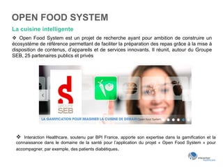 OPEN FOOD SYSTEM
La cuisine intelligente
v  Open Food System est un projet de recherche ayant pour ambition de construire un
écosystème de référence permettant de faciliter la préparation des repas grâce à la mise à
disposition de contenus, d’appareils et de services innovants. Il réunit, autour du Groupe
SEB, 25 partenaires publics et privés
v  Interaction Healthcare, soutenu par BPI France, apporte son expertise dans la gamification et la
connaissance dans le domaine de la santé pour l’application du projet « Open Food System » pour
accompagner, par exemple, des patients diabétiques.
 