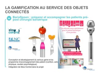 LA GAMIFICATION AU SERVICE DES OBJETS
CONNECTÉS
BariaSpoon : préparer et accompagner les patients pré-
post chirurgie bariatrique
Conception et développement du serious game et du
programme d’accompagnement des patient (nutrition, activité
physique, soutien psychologique).
Intégration de Slow Control dans le projet
 