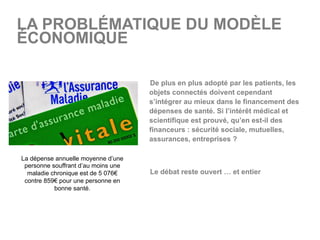 LA PROBLÉMATIQUE DU MODÈLE
ÉCONOMIQUE
  De plus en plus adopté par les patients, les
objets connectés doivent cependant
s’intégrer au mieux dans le financement des
dépenses de santé. Si l’intérêt médical et
scientifique est prouvé, qu’en est-il des
financeurs : sécurité sociale, mutuelles,
assurances, entreprises ?
  Le débat reste ouvert … et entier
La dépense annuelle moyenne d’une
personne souffrant d’au moins une
maladie chronique est de 5 076€
contre 859€ pour une personne en
bonne santé.
 