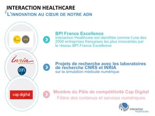 /	
  
INTERACTION	
  HEALTHCARE	
  
L’INNOVATION AU CŒUR DE NOTRE ADN
BPI France Excellence
Interaction Healthcare est identifiée comme l’une des
2000 entreprises françaises les plus innovantes par
le réseau BPI France Excellence
Projets de recherche avec les laboratoires
de recherche CNRS et INRIA
sur la simulation médicale numérique
Membre du Pôle de compétitivité Cap Digital
Filière des contenus et services numériques
 