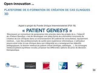 PLATEFORME DE E-FORMATION DE CRÉATION DE CAS CLINIQUES
3D
30
Appel à projet du Fonds Unique Interministériel (FUI 16)
« PATIENT GENESYS »
  Réunissant un consortium de partenaires très orientés dans les projets de e-, l'objectif
de «Patient GeneSys » est de développer une plate-forme de e-formation innovante de
création de cas cliniques dans un environnement 3D (cabinet de consultation, équipement
médical,…) par des professionnels de santé sans expérience informatique. L’utilisateur
pourra ainsi créer le cas clinique dans son intégralité en y renseignant les objectifs
pédagogiques, le dossier médical du patient virtuel (biologie, radiologie,…), les échanges
médecin/patient (synthèse vocale), proposer les différentes options de prise de décision
thérapeutique.
Open-­‐innova5on	
  …	
  
 