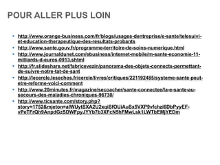 POUR ALLER PLUS LOIN
§  http://www.orange-business.com/fr/blogs/usages-dentreprise/e-sante/telesuivi-
et-education-therapeutique-des-resultats-probants
§  http://www.sante.gouv.fr/programme-territoire-de-soins-numerique.html
§  http://www.journaldunet.com/ebusiness/internet-mobile/m-sante-economie-11-
milliards-d-euros-0913.shtml
§  http://fr.slideshare.net/fabricevezin/panorama-des-objets-connects-permettant-
de-suivre-notre-tat-de-sant
§  http://lecercle.lesechos.fr/cercle/livres/critiques/221192485/systeme-sante-peut-
etre-reforme-voici-comment
§  http://www.20minutes.fr/magazine/secoacher/sante-connectee/la-e-sante-au-
secours-des-maladies-chroniques-96730/
§  http://www.ticsante.com/story.php?
story=1752&mjeton=alWUytSXA2U2xqiSfOUiAuSx5VXP9vfchzi6DbPyyEF-
vPeTFrQh9AnpdGzSDWFpyJYYb7b3XFcN5hFMwLsk1LWTbEMjYEDm
 
