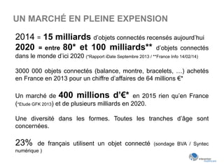 UN MARCHÉ EN PLEINE EXPENSION
2014 = 15 milliards d’objets connectés recensés aujourd’hui
2020 = entre 80* et 100 milliards** d’objets connectés
dans le monde d’ici 2020 (*Rapport iDate Septembre 2013 / **France Info 14/02/14)
3000 000 objets connectés (balance, montre, bracelets, …) achetés
en France en 2013 pour un chiffre d’affaires de 64 millions €*
Un marché de 400 millions d’€* en 2015 rien qu’en France
(*Etude GFK 2013) et de plusieurs milliards en 2020.
Une diversité dans les formes. Toutes les tranches d’âge sont
concernées.
23% de français utilisent un objet connecté (sondage BVA / Syntec
numérique )
 