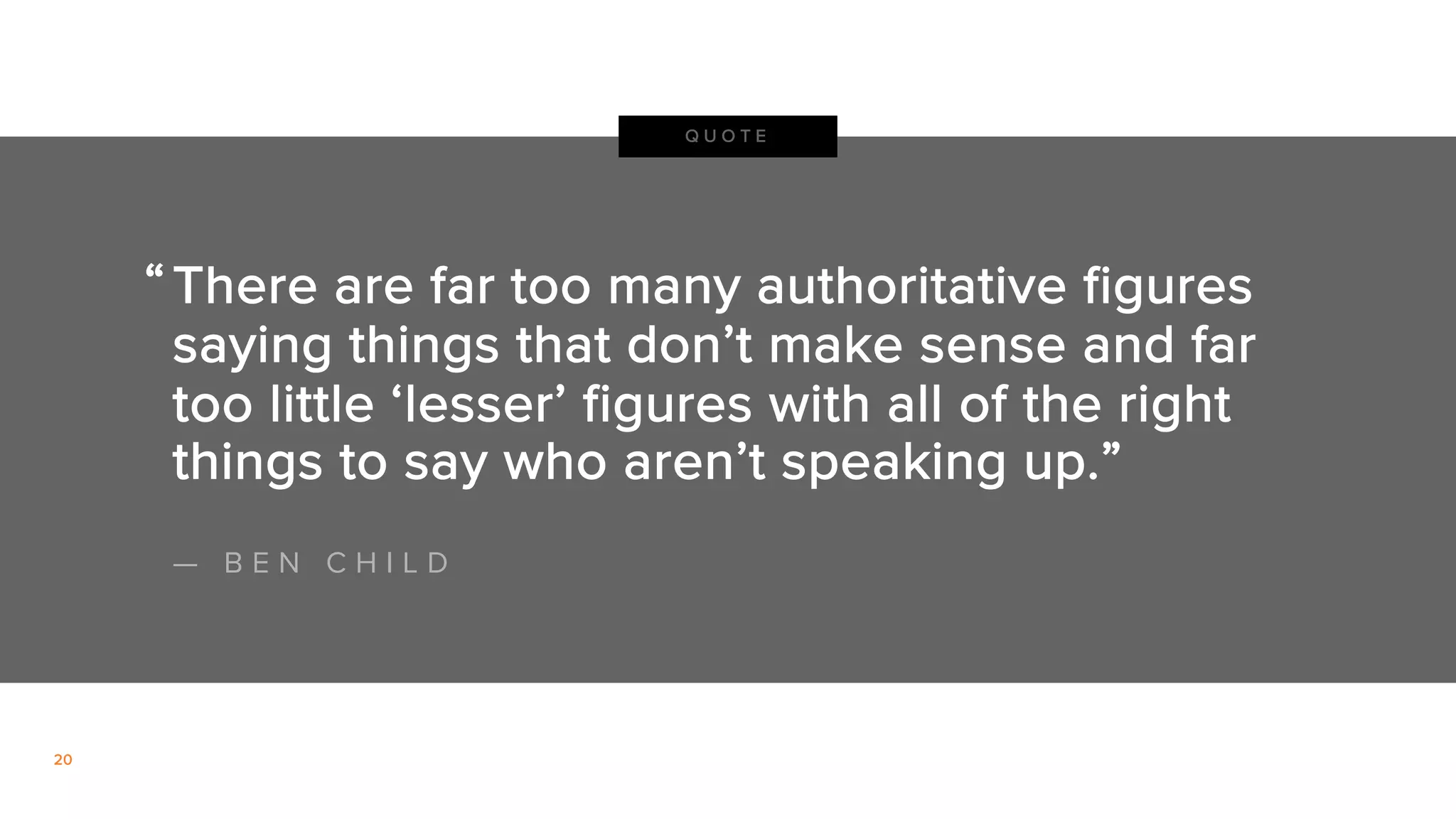 20
There are far too many authoritative figures
saying things that don’t make sense and far
too little ‘lesser’ figures with all of the right
things to say who aren’t speaking up.”
Q U O T E
“
— B E N C H I L D
 