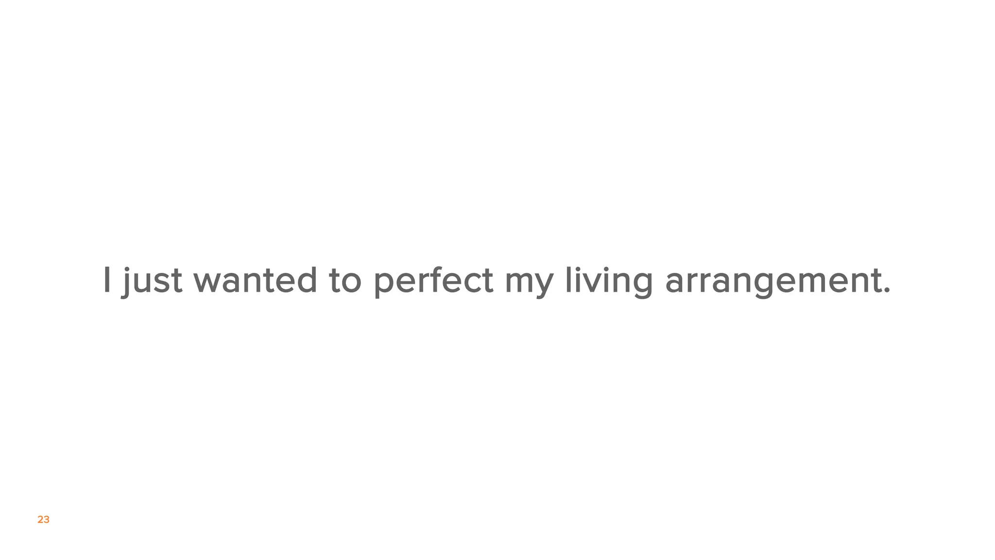 23
I just wanted to perfect my living arrangement.
 