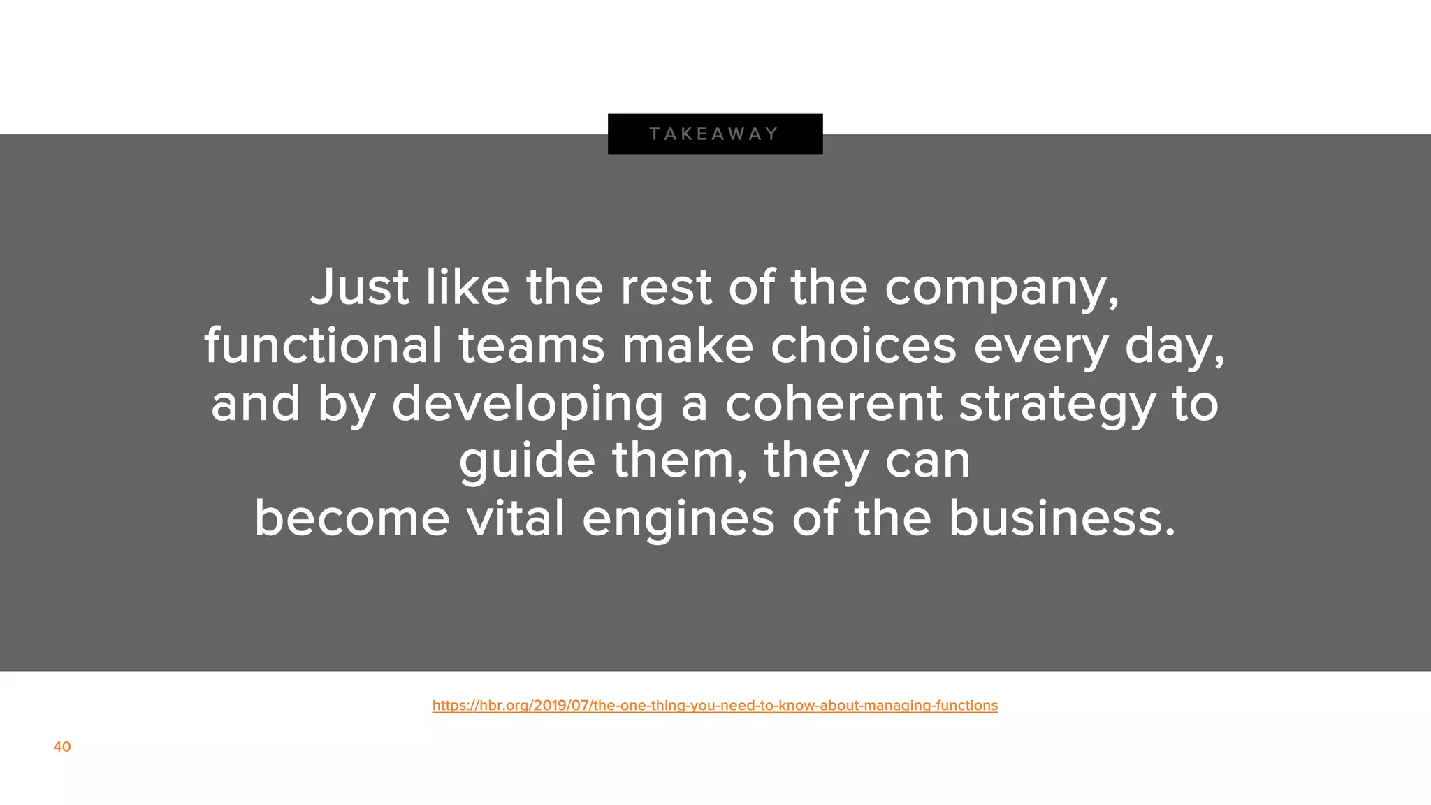 40
Just like the rest of the company,
functional teams make choices every day,
and by developing a coherent strategy to
guide them, they can
become vital engines of the business.
T A K E A W A Y
https://hbr.org/2019/07/the-one-thing-you-need-to-know-about-managing-functions
 