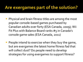 Physical and brain fitness titles are among the most popular console-based games purchased by Canadian adults over forty (ESA Canada, 2009); Wii Fit Plus with Balance Board ranks #5 in Canada’s console game sales (ESA Canada, 2011) People intend to exercise when they buy the game, but are exergames the latest home fitness fad that will collect dust? Do people need to develop strategies for using exergames to support fitness?  