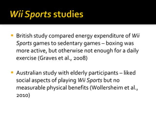 British study compared energy expenditure of  Wii Sports  games to sedentary games – boxing was more active, but otherwise not enough for a daily exercise (Graves et al., 2008) Australian study with elderly participants – liked social aspects of playing  Wii Sports  but no measurable physical benefits (Wollersheim et al., 2010) 