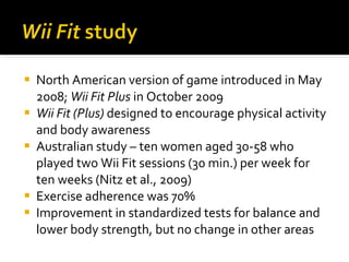 North American version of game introduced in May 2008;  Wii Fit Plus  in October 2009 Wii Fit (Plus)  designed to encourage physical activity and body awareness Australian study – ten women aged 30-58 who played two Wii Fit sessions (30 min.) per week for ten weeks (Nitz et al., 2009) Exercise adherence was 70% Improvement in standardized tests for balance and lower body strength, but no change in other areas 