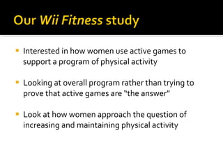 Interested in how women use active games to support a program of physical activity Looking at overall program rather than trying to prove that active games are “the answer” Look at how women approach the question of increasing and maintaining physical activity 