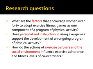 What are the  factors  that encourage women over forty to adopt exercise fitness games as one component of a program of physical activity?  Does  personalized instruction  in using exergames support the development of an ongoing program of physical activity?  How do the actions of  exercise partners and the social environment  influence exercise adherence and fitness levels of co-exercisers?  