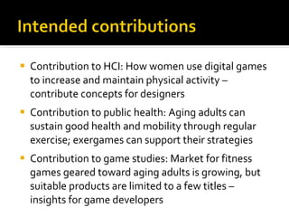 Contribution to HCI: How women use digital games to increase and maintain physical activity – contribute concepts for designers Contribution to public health: Aging adults can sustain good health and mobility through regular exercise; exergames can support their strategies Contribution to game studies: Market for fitness games geared toward aging adults is growing, but suitable products are limited to a few titles – insights for game developers 
