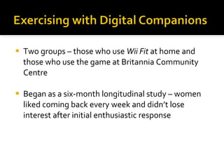 Two groups – those who use  Wii Fit  at home and those who use the game at Britannia Community Centre Began as a six-month longitudinal study – women liked coming back every week and didn’t lose interest after initial enthusiastic response 