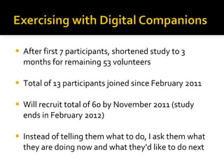 After first 7 participants, shortened study to 3 months for remaining 53 volunteers Total of 13 participants joined since February 2011 Will recruit total of 60 by November 2011 (study ends in February 2012) Instead of telling them what to do, I ask them what they are doing now and what they’d like to do next 