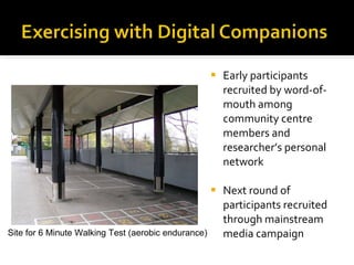 Early participants recruited by word-of-mouth among community centre members and researcher’s personal network Next round of participants recruited through mainstream media campaign  Site for 6 Minute Walking Test (aerobic endurance) 