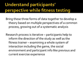 Bring these three forms of data together to develop a theory based on multiple perspectives of a common process, growing out of a systematic analysis Research process is iterative – participants help to inform the direction of the study as well as the fitness trainer – examining a whole system of interaction including the game, the social environment and participant info like previous and current exercise experience  