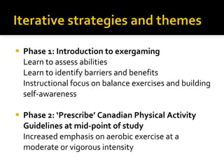 Phase 1: Introduction to exergaming  Learn to assess abilities Learn to identify barriers and benefits Instructional focus on balance exercises and building self-awareness Phase 2: ‘Prescribe’ Canadian Physical Activity Guidelines at mid-point of study  Increased emphasis on aerobic exercise at a moderate or vigorous intensity  