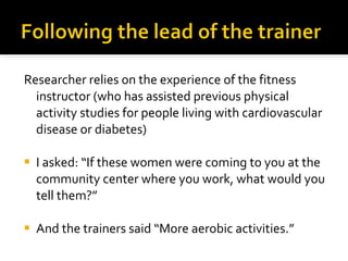 Researcher relies on the experience of the fitness instructor (who has assisted previous physical activity studies for people living with cardiovascular disease or diabetes) I asked: “If these women were coming to you at the community center where you work, what would you tell them?” And the trainers said “More aerobic activities.” 