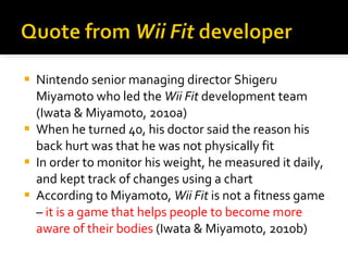 Nintendo senior managing director Shigeru Miyamoto who led the  Wii Fit  development team (Iwata & Miyamoto, 2010a)  When he turned 40, his doctor said the reason his back hurt was that he was not physically fit  In order to monitor his weight, he measured it daily, and kept track of changes using a chart  According to Miyamoto,  Wii Fit  is not a fitness game –  it is a game that helps people to become more aware of their bodies   (Iwata & Miyamoto, 2010b)  