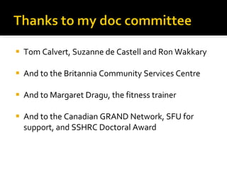 Tom Calvert, Suzanne de Castell and Ron Wakkary And to the Britannia Community Services Centre And to Margaret Dragu, the fitness trainer And to the Canadian GRAND Network, SFU for support, and SSHRC Doctoral Award 