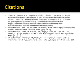 Shields, M., Tremblay, M.S., Laviolette, M., Craig, C.L., Jansses, I., and Gorber, S.C. (2010). Fitness of Canadian adults: Results from the 2007-2009 Canadian Health Measures Survey.  Statistics Canada  20 (4). Retrieved August 4, 2010 from http://www.statcan.gc.ca/cgi-bin/af-fdr.cgi?l=eng&loc=http://www.statcan.gc.ca/pub/82-003-x/2010001/article/11064-eng.pdf&t=Fitness%20of%20Canadian%20adults:%20Results%20from%20the%202007-2009%20Canadian%20Health%20Measures%20Survey Warburton, D.E.R., Nicol, C.W. and Bredin, S.S.D.   (2006). Health benefits of physical activity: The evidence.  Canadian Medical Association Journal 174 (6): 801-809. Warburton, D.E.R., Bredin, S.S.D, Horita, L.T.L., Zbogar, D., Scott, J.M., Esch, B.T.A., and Rhodes, R.E. (2007a).   The health benefits of interactive video game exercise. A ppl. Physiol. Nutr. Metab. 32 : 255-263. Warburton, D.E.R., Katzmarzyk, P.T., Rhodes, R.E., and Shephard, R.J.   (2007b). Evidence-informed physical activity guidelines for Canadian adults.  Appl. Physio. Nutr. Metab.  32: S16-S68. 
