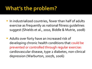 In industrialized countries, fewer than half of adults exercise as frequently as national fitness guidelines suggest (Shields et al., 2010, Biddle & Mutrie, 2008) Adults over forty have an increased risk of developing chronic health conditions  that  could be prevented or controlled through regular exercise:  cardiovascular disease, type 2 diabetes, non-clinical depression (Warburton, 2007b, 2006)  