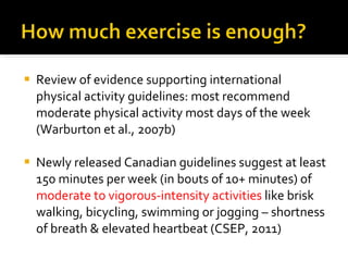 Review of evidence supporting international physical activity guidelines: most recommend moderate physical activity most days of the week (Warburton et al., 2007b) Newly released Canadian guidelines suggest at least 150 minutes per week (in bouts of 10+ minutes) of  moderate to vigorous-intensity activities  like brisk walking, bicycling, swimming or jogging – shortness of breath & elevated heartbeat (CSEP, 2011) 