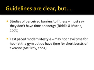 Studies of perceived barriers to fitness – most say they don’t have time or energy (Biddle & Mutrie, 2008) Fast paced modern lifestyle – may not have time for hour at the gym but do have time for short bursts of exercise (McElroy, 2002) 