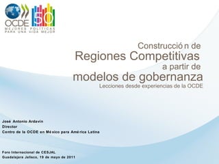 Construcción de  Regiones Competitivas  a partir de  modelos de gobernanza Lecciones desde experiencias de la OCDE José Antonio Ardavín Director Centro de la OCDE en México para América Latina Foro Internacional de CESJAL Guadalajara Jalisco, 19 de mayo de 2011 