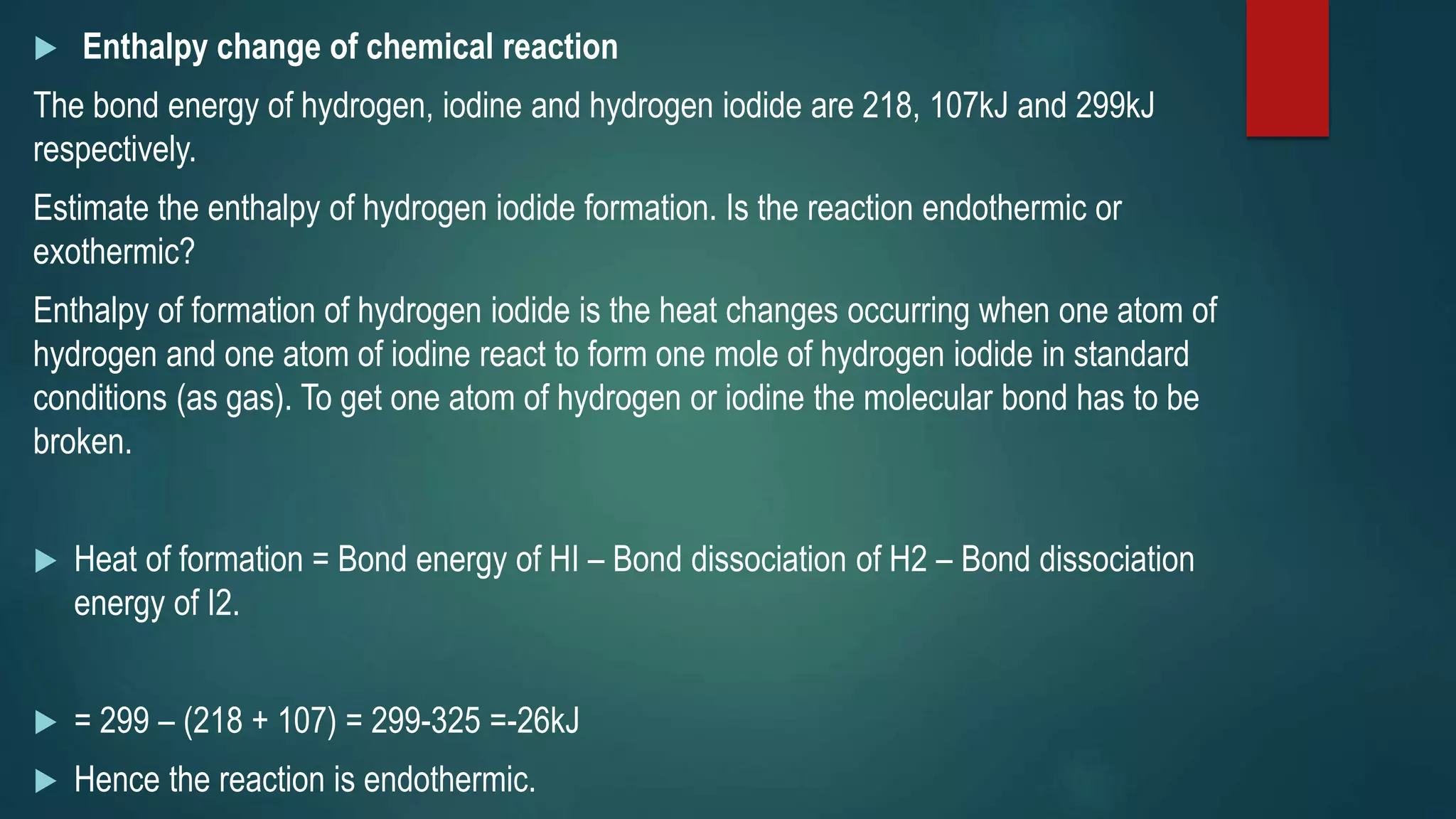  Enthalpy change of chemical reaction
The bond energy of hydrogen, iodine and hydrogen iodide are 218, 107kJ and 299kJ
respectively.
Estimate the enthalpy of hydrogen iodide formation. Is the reaction endothermic or
exothermic?
Enthalpy of formation of hydrogen iodide is the heat changes occurring when one atom of
hydrogen and one atom of iodine react to form one mole of hydrogen iodide in standard
conditions (as gas). To get one atom of hydrogen or iodine the molecular bond has to be
broken.
 Heat of formation = Bond energy of HI – Bond dissociation of H2 – Bond dissociation
energy of I2.
 = 299 – (218 + 107) = 299-325 =-26kJ
 Hence the reaction is endothermic.
 