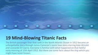 The British passenger liner that sank in the North Atlantic Ocean in 1912 became an
unforgettable story through James Cameron's iconic love story starring Kate Winslet
and Leonardo Di Caprio. Everyone is familiar with what happened on that fateful
early morning of 15th April 1912. But there are some facts about the ship which you
might have never known.
 
